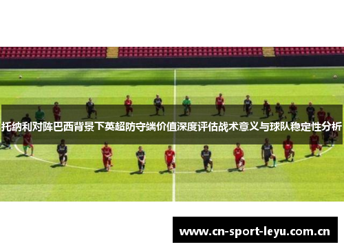 托纳利对阵巴西背景下英超防守端价值深度评估战术意义与球队稳定性分析